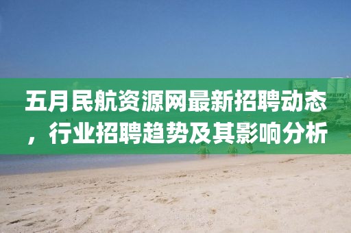 五月民航資源網最新招聘動態,行業招聘趨勢及其影響分析