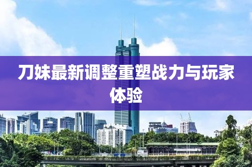 刀妹最新調整重塑戰力與玩家體驗