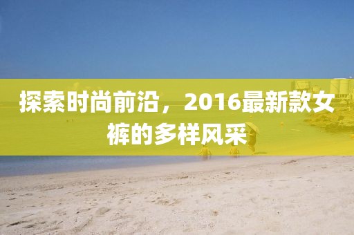 探索時尚前沿,2016最新款女褲的多樣風采