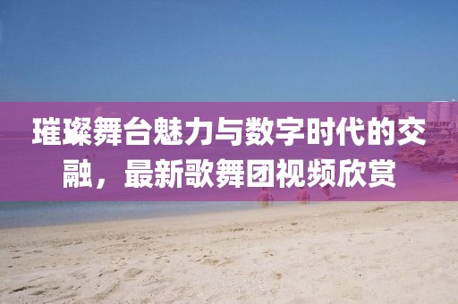 璀璨舞臺魅力與數字時代的交融,最新歌舞團視頻欣賞