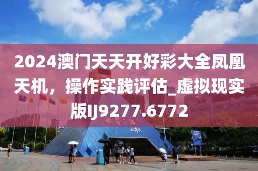 2024澳門天天開好彩大全鳳凰天機(jī)，操作實(shí)踐評估_虛擬現(xiàn)實(shí)版IJ9277.6772