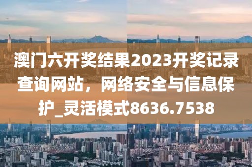 澳門六開獎結果2023開獎記錄查詢網站,網絡安全與信息保護_靈活模式8636.7538
