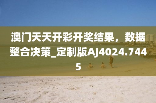 澳門天天開彩開獎(jiǎng)結(jié)果,數(shù)據(jù)整合決策_(dá)定制版AJ4024.7445