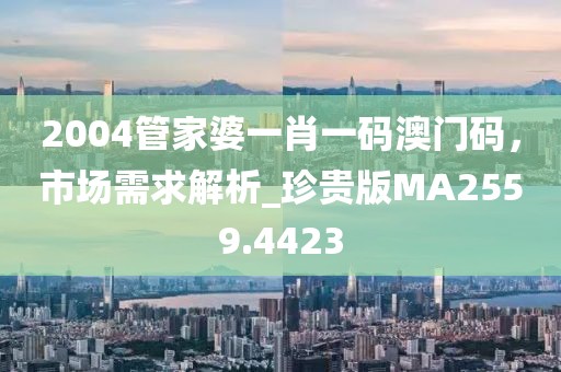 2004管家婆一肖一碼澳門碼，市場需求解析_珍貴版MA2559.4423