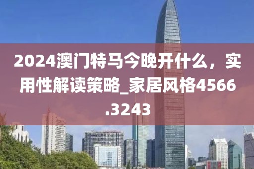 2024澳門特馬今晚開什么，實用性解讀策略_家居風格4566.3243