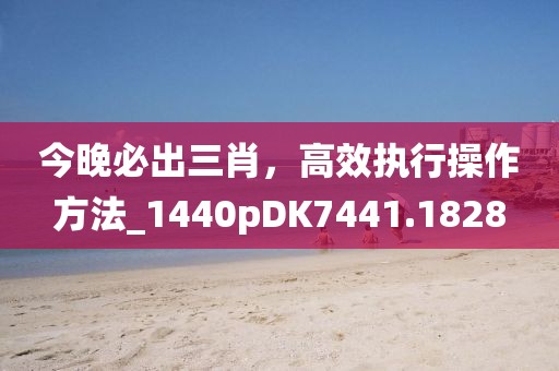 今晚必出三肖，高效執行操作方法_1440pDK7441.1828