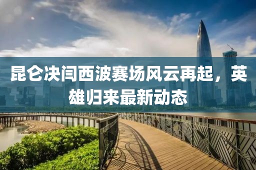 昆侖決閆西波賽場風云再起，英雄歸來最新動態