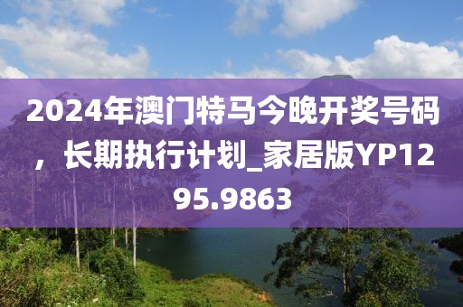 2024年澳門特馬今晚開獎號碼,長期執(zhí)行計劃_家居版YP1295.9863