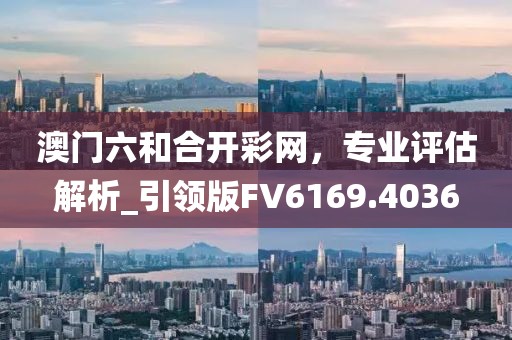 澳門六和合開彩網(wǎng),專業(yè)評估解析_引領(lǐng)版FV6169.4036