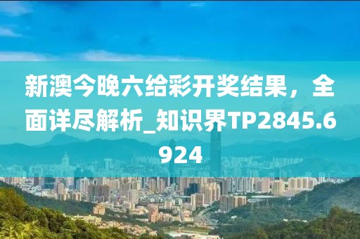 新澳今晚六給彩開獎結果，全面詳盡解析_知識界TP2845.6924