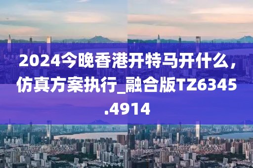2024今晚香港開特馬開什么,仿真方案執(zhí)行_融合版TZ6345.4914