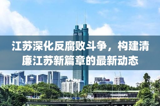 江蘇深化反腐敗斗爭,構建清廉江蘇新篇章的最新動態