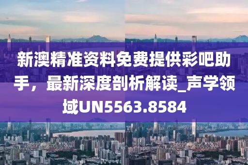 新澳精準資料免費提供彩吧助手,最新深度剖析解讀_聲學領域UN5563.8584