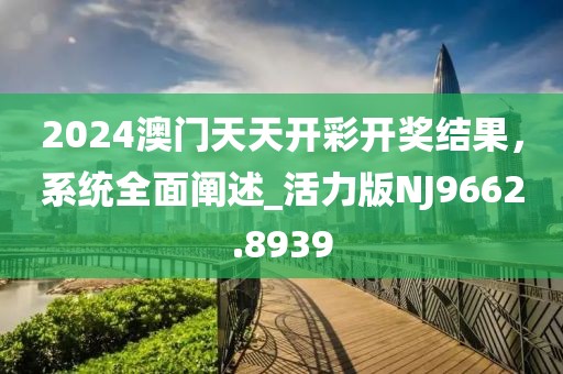 2024澳門天天開彩開獎結果,系統全面闡述_活力版NJ9662.8939