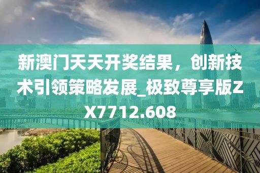 新澳門天天開獎結果，創新技術引領策略發展_極致尊享版ZX7712.608