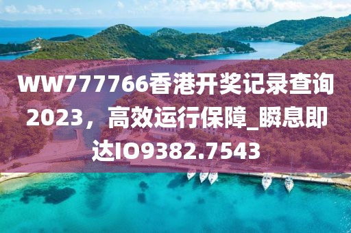 WW777766香港開獎記錄查詢2023，高效運(yùn)行保障_瞬息即達(dá)IO9382.7543