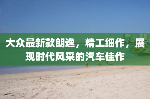 大眾最新款朗逸,精工細作,展現時代風采的汽車佳作