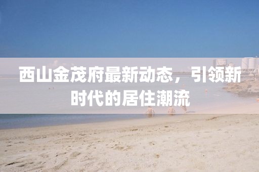 西山金茂府最新動態，引領新時代的居住潮流