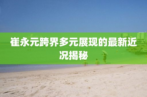 崔永元跨界多元展現的最新近況揭秘