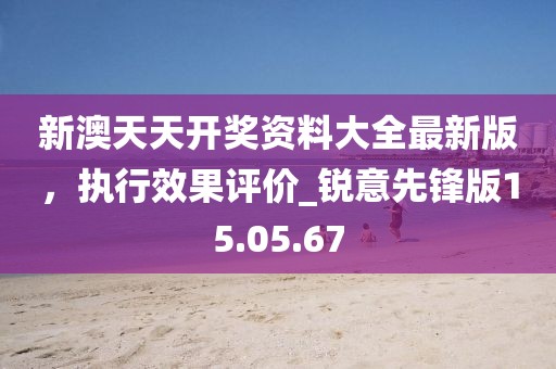 新澳天天開獎資料大全最新版，執行效果評價_銳意先鋒版15.05.67