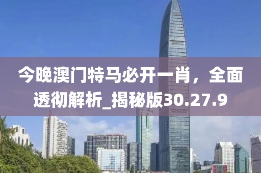 今晚澳門特馬必開一肖,全面透徹解析_揭秘版30.27.9