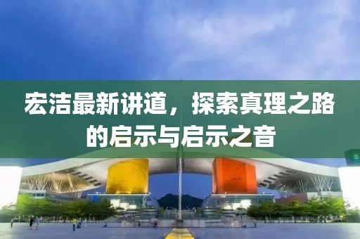 宏潔最新講道,探索真理之路的啟示與啟示之音