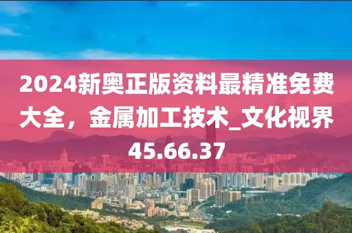 2024新奧正版資料最精準免費大全，金屬加工技術_文化視界45.66.37