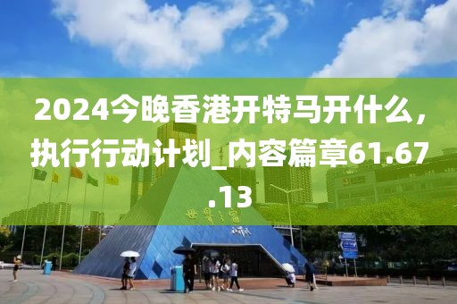 2024今晚香港開特馬開什么，執行行動計劃_內容篇章61.67.13