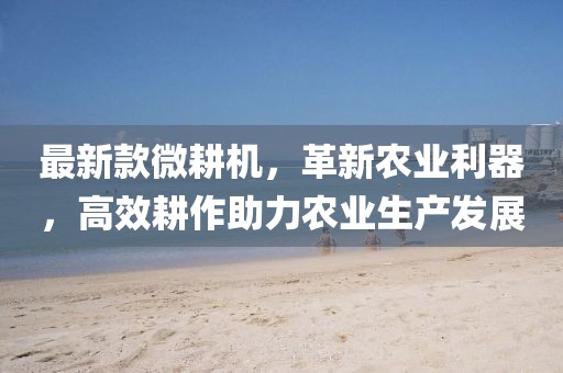 最新款微耕機，革新農業利器，高效耕作助力農業生產發展
