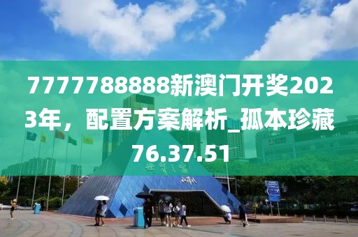 7777788888新澳門開獎2023年，配置方案解析_孤本珍藏76.37.51