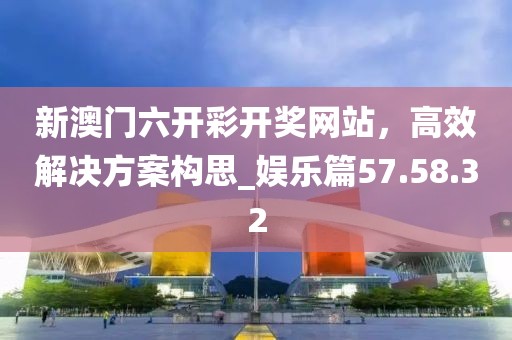 新澳門六開彩開獎網站,高效解決方案構思_娛樂篇57.58.32