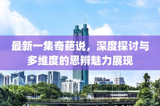 最新一集奇葩說,深度探討與多維度的思辨魅力展現