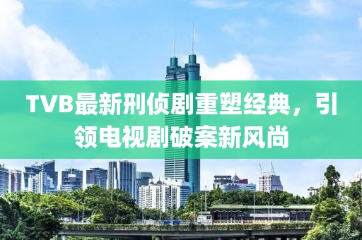 TVB最新刑偵劇重塑經典，引領電視劇破案新風尚