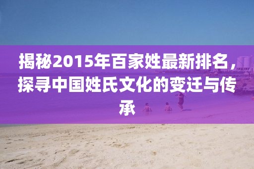 揭秘2015年百家姓最新排名,探尋中國姓氏文化的變遷與傳承