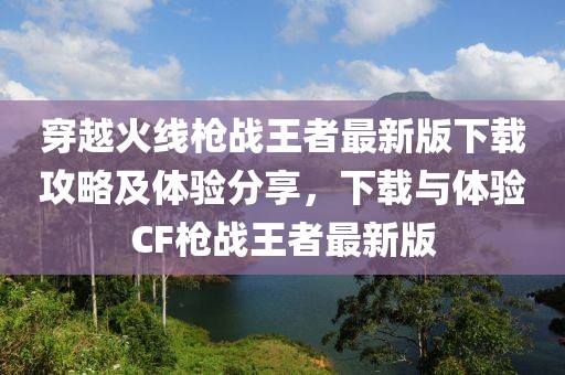 穿越火線槍戰王者最新版下載攻略及體驗分享,下載與體驗CF槍戰王者最新版