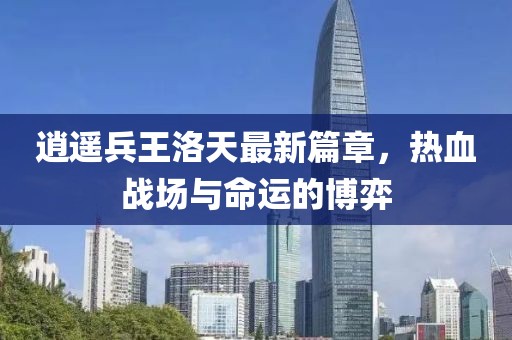 逍遙兵王洛天最新篇章,熱血戰場與命運的博弈