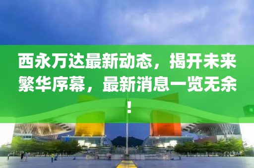 西永萬達最新動態,揭開未來繁華序幕,最新消息一覽無余!