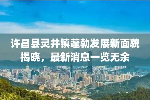許昌縣靈井鎮(zhèn)蓬勃發(fā)展新面貌揭曉,最新消息一覽無(wú)余